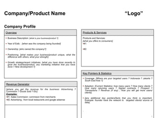Company/Product Name                                                                                             “Logo”

Company Profile
Overview                                                                Products & Services

 Business Description: [what is your business/product ?]               Products and Services:
                                                                        [what you offers to consumers]
 Year of Estb. : [when was the company being founded]                  #1:

 Ownership: [who owned the company?]                                   #2:

 Positioning: [what makes your business/product unique, what the
  difference with others, what your strength]

 Growth strategy/recent initiatives: [what you have done recently to
  grow the business/product, any marketing initiative that you have
  done ? New development ?]


                                                                        Key Pointers & Statistics
                                                                         Coverage: [Where are your targeted users ? Indonesia ? Jakarta ?
                                                                          South East Asia ?]
Revenue Generator
                                                                         Adoption: [Current Statistics: how many users ? How many clients ?
[where you get the revenue for the business: Advertising ?                How many returning users ? Signed contracts ? Prospect ?
Commision ? Goods Sold ? Etc]                                             Transactions ? Revenue (if any) ; How you will get more users/
                                                                          clients]
Examples:
#1: Sales Commision: commision from merchants
                                                                         [any additional key pointers/facts that you think is important.
#2: Advertising : from local restaurants and google adsense              Example: founder have the network to targeted clients/ source of
                                                                          data]


                                                                        .

                                                                                                                                          1
 