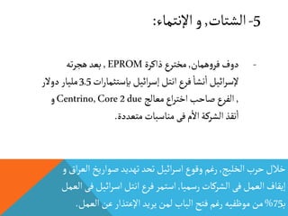 5-‫الشتات‬,‫اإلنتماء‬‫و‬:
‫الخليج‬‫حرب‬‫خالل‬,‫ال‬‫صواريخ‬‫تهديد‬‫تحد‬‫ائيل‬‫ر‬‫اس‬‫وقوع‬‫رغم‬‫و‬‫اق‬‫ر‬‫ع‬
‫رسميا‬‫الشركات‬‫فى‬‫العمل‬‫إيقاف‬,‫ف‬‫ائيل‬‫ر‬‫اس‬‫انتل‬‫فرع‬‫استمر‬‫العمل‬‫ى‬
‫ب‬75%‫العمل‬‫عن‬‫اإلعتذار‬‫يريد‬‫لمن‬‫الباب‬‫فتح‬‫رغم‬‫موظفيه‬‫من‬.
-‫همان‬‫و‬‫فر‬‫دوف‬,‫ذاكرة‬‫مخترع‬EPROM,‫ته‬‫ر‬‫هج‬‫بعد‬
‫ات‬‫ر‬‫بإستثما‬‫ائيل‬‫ر‬‫إس‬‫انتل‬‫فرع‬
‫أ‬
‫نشا‬
‫أ‬
‫ا‬‫ائيل‬‫ر‬‫إلس‬3.5‫دوالر‬ ‫مليار‬
,‫معالج‬‫اع‬‫ر‬‫اخت‬‫صاحب‬‫الفرع‬Centrino,Core2due‫و‬
‫متعددة‬‫مناسبات‬ ‫فى‬‫م‬
‫أ‬
‫اال‬‫الشركة‬‫نقذ‬
‫أ‬
‫ا‬.
 