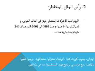 2-‫المخاطر‬‫المال‬‫س‬
‫أ‬
‫ا‬‫ر‬:
‫اليابان‬,‫يا‬‫ر‬‫كو‬ ‫جنوب‬,‫كندا‬,‫لندا‬‫ر‬‫ي‬
‫أ‬
‫ا‬,‫اليا‬‫ر‬‫إست‬,‫ة‬‫ر‬‫سنغافو‬,‫ر‬‫سيا‬‫و‬,‫قاموا‬
‫ب‬‫فى‬‫منه‬ ‫ليستفيدوا‬‫ما‬‫ز‬‫يو‬‫نامج‬‫ر‬‫ب‬‫مؤسسي‬‫مع‬‫باإلتصال‬‫لدانهم‬.
-‫لدينا‬ ‫اليوم‬8‫العربي‬‫العالم‬ ‫فى‬‫ئ‬‫جر‬‫إستثمار‬‫شركات‬,‫و‬
‫بها‬‫ائيل‬‫ر‬‫إس‬44‫منها‬,‫منذ‬‫و‬1992‫الى‬2009‫هناك‬‫كان‬240
‫هناك‬‫إستثمارية‬‫شركة‬.
 
