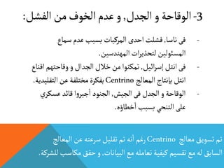 3-‫الجدل‬‫و‬‫الوقاحة‬,‫الفش‬‫من‬‫الخوف‬‫عدم‬‫و‬‫ل‬:
‫معالج‬‫تسويق‬‫تم‬Centrino‫المعالج‬‫عن‬‫سرعته‬‫تقليل‬‫تم‬‫نه‬
‫أ‬
‫ا‬‫رغم‬
‫البيانات‬‫مع‬‫تعامله‬‫كيفية‬‫تقسيم‬‫مع‬‫له‬‫السابق‬,‫م‬‫حقق‬‫و‬‫للشركة‬‫كاسب‬.
-‫ناسا‬‫فى‬,‫سماع‬‫عدم‬‫بسبب‬‫المركبات‬‫احدى‬‫فشلت‬
‫المهندسين‬‫ات‬‫ر‬‫لتحذي‬ ‫المسئولين‬.
-‫ائيل‬‫ر‬‫إس‬‫انتل‬‫فى‬,‫وقاحته‬‫و‬‫الجدال‬‫خالل‬‫من‬‫تمكنوا‬‫اقناع‬‫م‬
‫المعالج‬‫بإنتاج‬‫انتل‬Centrino‫التقلي‬‫عن‬‫مختلفة‬‫بفكرة‬‫دية‬.
-‫الجيش‬‫فى‬‫الجدل‬‫و‬‫الوقاحة‬,‫عس‬‫قائد‬‫ا‬‫و‬‫جبر‬
‫أ‬
‫ا‬ ‫الجنود‬‫ي‬‫كر‬
‫خطاؤه‬
‫أ‬
‫ا‬‫بسبب‬‫التنحي‬‫على‬.
 