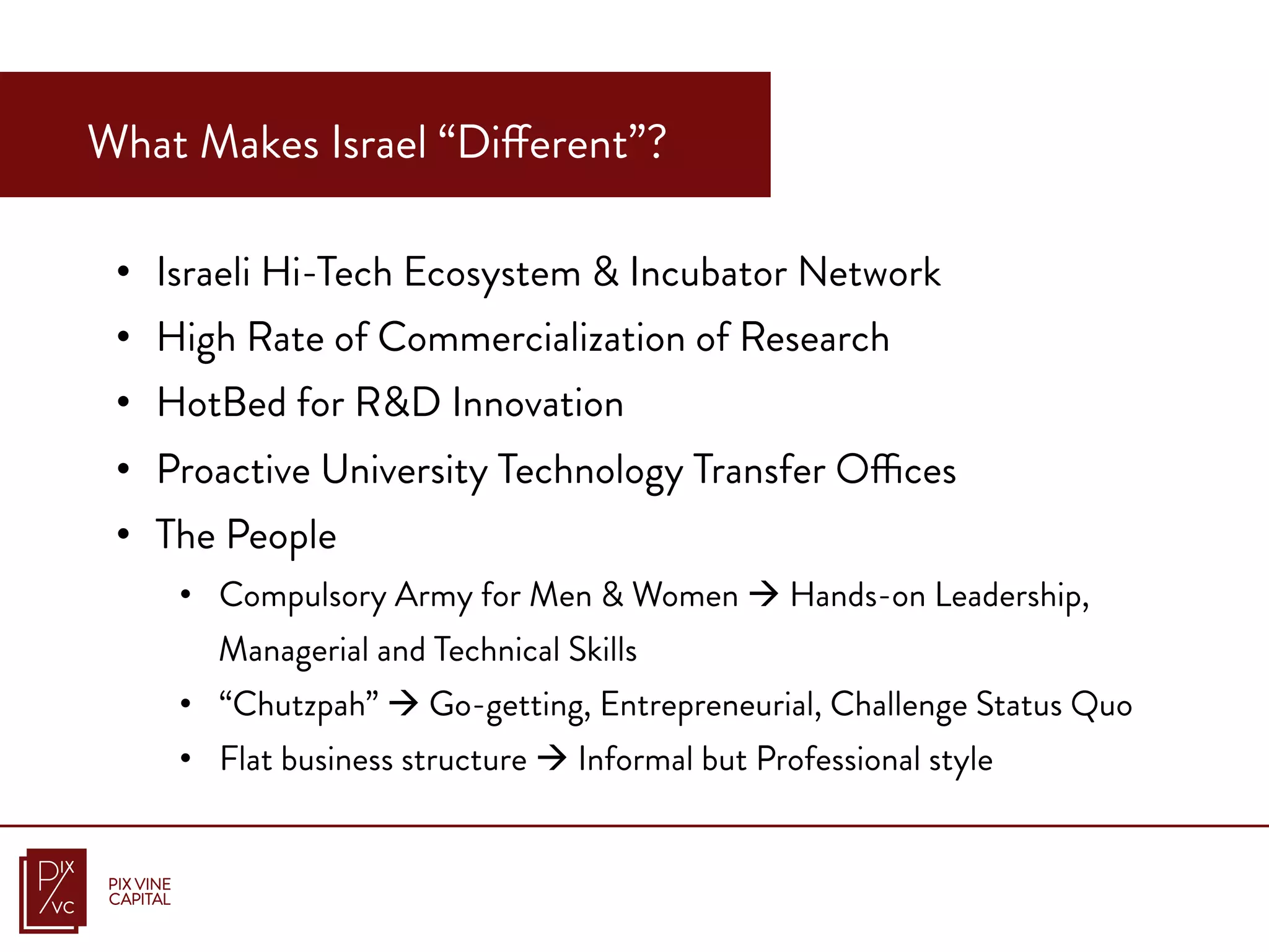 •  Israeli Hi-Tech Ecosystem & Incubator Network
•  High Rate of Commercialization of Research
•  HotBed for R&D Innovation
•  Proactive University Technology Transfer Offices
•  The People
•  Compulsory Army for Men & Women à Hands-on Leadership,
Managerial and Technical Skills
•  “Chutzpah” à Go-getting, Entrepreneurial, Challenge Status Quo
•  Flat business structure à Informal but Professional style
What Makes Israel “Different”?
 