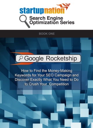 Search Engine
        Optimization Series

             BOOK ONE




     Google Rocketship
   How to Find the Money-Making
Keywords for Your SEO Campaign and
Discover Exactly What You Need to Do
     to Crush Your Competition
 