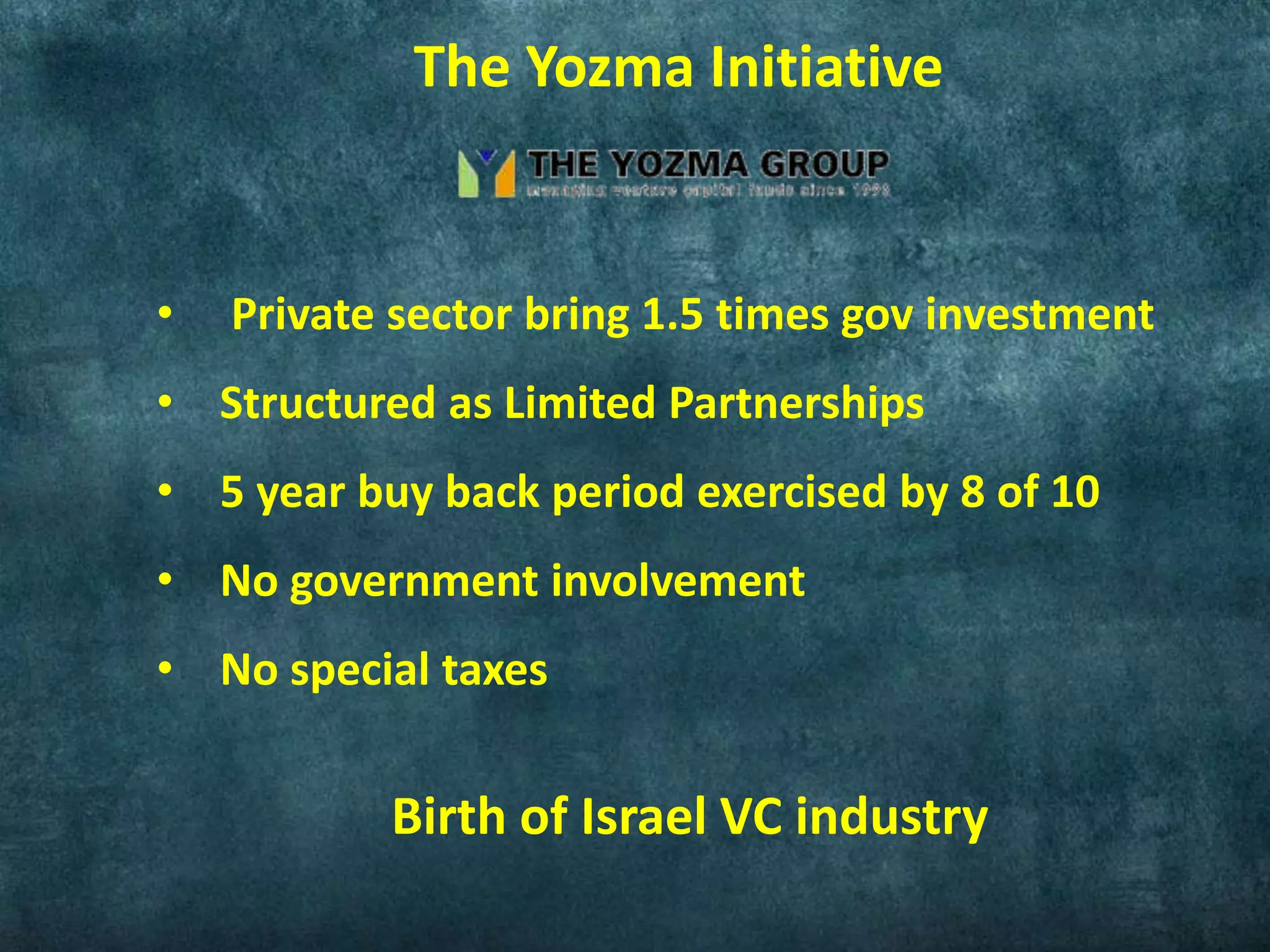 • Private sector bring 1.5 times gov investment
• Structured as Limited Partnerships
• 5 year buy back period exercised by 8 of 10
• No government involvement
• No special taxes
Birth of Israel VC industry
The Yozma Initiative
 