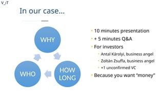 V_iT
.
In our case...
WHY
HOW
LONG
WHO
• 10 minutes presentation
• + 5 minutes Q&A
• For investors
• Antal Károlyi, business angel
• Zoltán Zsuffa, business angel
• +1 unconfirmed VC
• Because you want “money”
 
