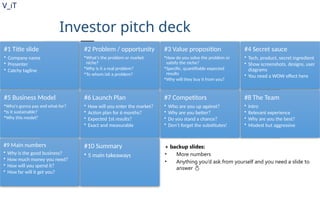 V_iT
.
Investor pitch deck
#1 Title slide
• Company name
• Presenter
• Catchy tagline
#2 Problem / opportunity
•What's the problem or market
niche?
•Why is it a real problem?
•To whom isit a problem?
#3 Value proposition
•How do you solve the problem or
satisfy the niche?
•Specific, quantifiable expected
results
•Why will they buy it from you?
#4 Secret sauce
• Tech, product, secret ingredient
• Show screenshots, designs, user
diagrams
• You need a WOW effect here
#5 Business Model
•Who's gonna pay and what for?
•Is it sustainable?
•Why this model?
#6 Launch Plan
• How will you enter the market?
• Action plan for 6 months?
• Expected 1st results?
• Exact and measurable
#7 Competitors
• Who are you up against?
• Why are you better?
• Do you stand a chance?
• Don’t forget the substitutes!
#8 The Team
• Intro
• Relevant experience
• Why are you the best?
• Modest but aggressive
#9 Main numbers
• Why is the good business?
• How much money you need?
• How will you spend it?
• How far will it get you?
#10 Summary
• 5 main takeaways
+ backup slides:
• More numbers
• Anything you’d ask from yourself and you need a slide to
answer 
 