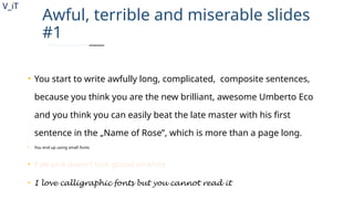 V_iT
.
Awful, terrible and miserable slides
#1
• You start to write awfully long, complicated, composite sentences,
because you think you are the new brilliant, awesome Umberto Eco
and you think you can easily beat the late master with his first
sentence in the „Name of Rose”, which is more than a page long.
• You end up using small fonts
• Pale pink doesn’t look goood on white
• I love calligraphic fonts but you cannot read it
 