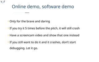V_iT
.
Online demo, software demo
• Only for the brave and daring
• If you try it 5 times before the pitch, it will still crash
• Have a screencam video and show that one instead
• If you still want to do it and it crashes, don’t start
debugging. Let it go.
 