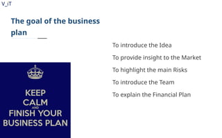 V_iT
.
The goal of the business
plan
To introduce the Idea
To provide insight to the Market
To highlight the main Risks
To introduce the Team
To explain the Financial Plan
 