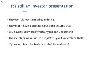V_iT
.
It’s still an investor presentation!
• They won’t know the market in details!
• They might have a pro there, but don’t assume that
• You have to use words which anyone can understand
• The investors are numbers people! They will understand that!
• If you can, check the background of the audience!
 