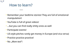V_iT
.
How to learn?
• Remember your bedtime stories! They are full of emotional
manipulation!
• YouTube is full of great videos!
• ...but you can find really shitty ones as well
• Participate events!
• US-style pitches rarely get money in Europe (and vica versa)
• Practice practice practice!
• No „Mom test”!
 