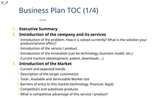V_iT
.
Business Plan TOC (1/4)
1. Executive Summary
2. Introduction of the company and its services
• Introduction of the problem. How it is solved currently? What is the solution your
product/service offers?
• Introduction of the service / product
• Introduction of the innovation (can be technology, business model, etc.)
• Current traction (development, patent, downloads …)
3. Introduction of the Market
• Current and expected trends
• Description of the target customer(s)
• Total-, Available and Serviceable Market size
• Barriers of entry to this market (technology, financial, legal)
• Competitors and substitute products
• What is competitive advantage of this service / product?
 