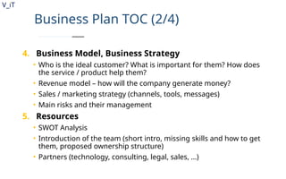 V_iT
.
Business Plan TOC (2/4)
4. Business Model, Business Strategy
• Who is the ideal customer? What is important for them? How does
the service / product help them?
• Revenue model – how will the company generate money?
• Sales / marketing strategy (channels, tools, messages)
• Main risks and their management
5. Resources
• SWOT Analysis
• Introduction of the team (short intro, missing skills and how to get
them, proposed ownership structure)
• Partners (technology, consulting, legal, sales, …)
 