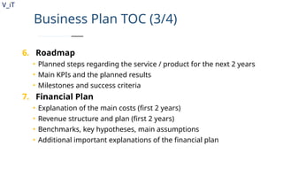 V_iT
.
Business Plan TOC (3/4)
6. Roadmap
• Planned steps regarding the service / product for the next 2 years
• Main KPIs and the planned results
• Milestones and success criteria
7. Financial Plan
• Explanation of the main costs (first 2 years)
• Revenue structure and plan (first 2 years)
• Benchmarks, key hypotheses, main assumptions
• Additional important explanations of the financial plan
 