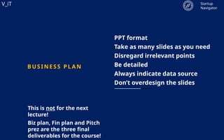 V_iT
.
V_iT
.
PPT format
Take as many slides as you need
Disregard irrelevant points
Be detailed
Always indicate data source
Don’t overdesign the slides
B US INESS PL A N
Startup
Navigator
This is not for the next
lecture!
Biz plan, Fin plan and Pitch
prez are the three final
deliverables for the course!
 
