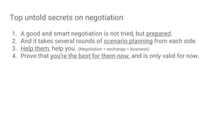 Top untold secrets on negotiation
1. A good and smart negotiation is not tried, but prepared.
2. And it takes several rounds of scenario planning from each side.
3. Help them, help you. (Negotiation = exchange = business)
4. Prove that you’re the best for them now, and is only valid for now.
 