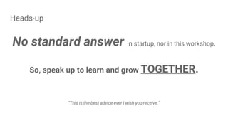 Heads-up
No standard answer in startup, nor in this workshop.
So, speak up to learn and grow TOGETHER.
“This is the best advice ever I wish you receive.”
 