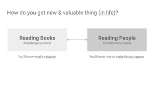 How do you get new & valuable thing (in life)?
Reading People
Connection is power
You’ll know what’s valuable. You’ll know how to make things happen.
Reading Books
Knowledge is power
 