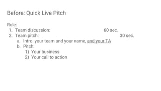 Before: Quick Live Pitch
Rule:
1. Team discussion: 60 sec.
2. Team pitch: 30 sec.
a. Intro: your team and your name, and your TA
b. Pitch:
1) Your business
2) Your call to action
 