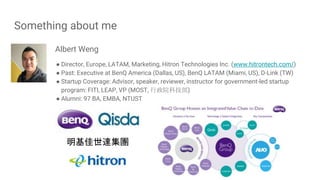 Something about me
Albert Weng
● Director, Europe, LATAM, Marketing, Hitron Technologies Inc. (www.hitrontech.com/)
● Past: Executive at BenQ America (Dallas, US), BenQ LATAM (Miami, US), D-Link (TW)
● Startup Coverage: Advisor, speaker, reviewer, instructor for government-led startup
program: FITI, LEAP, VP (MOST, 行政院科技部)
● Alumni: 97 BA, EMBA, NTUST
明基佳世達集團
 