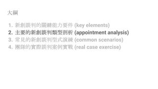 大綱
1. 新創談判的關鍵能力要件 (key elements)
2. 主要的新創談判類型剖析 (appointment analysis)
3. 常見的新創談判型式演練 (common scenarios)
4. 團隊的實際談判案例實戰 (real case exercise)
 