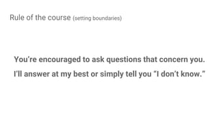 Rule of the course (setting boundaries)
You’re encouraged to ask questions that concern you.
I’ll answer at my best or simply tell you “I don’t know.”
 