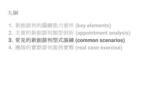 大綱
1. 新創談判的關鍵能力要件 (key elements)
2. 主要的新創談判類型剖析 (appointment analysis)
3. 常見的新創談判型式演練 (common scenarios)
4. 團隊的實際談判案例實戰 (real case exercise)
 