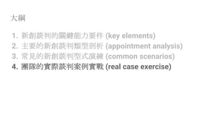 大綱
1. 新創談判的關鍵能力要件 (key elements)
2. 主要的新創談判類型剖析 (appointment analysis)
3. 常見的新創談判型式演練 (common scenarios)
4. 團隊的實際談判案例實戰 (real case exercise)
 