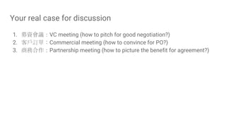 Your real case for discussion
1. 募資會議：VC meeting (how to pitch for good negotiation?)
2. 客戶訂單：Commercial meeting (how to convince for PO?)
3. 商務合作：Partnership meeting (how to picture the benefit for agreement?)
 