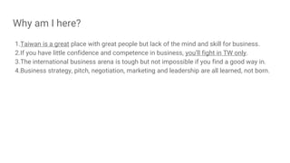 Why am I here?
1.Taiwan is a great place with great people but lack of the mind and skill for business.
2.If you have little confidence and competence in business, you’ll fight in TW only.
3.The international business arena is tough but not impossible if you find a good way in.
4.Business strategy, pitch, negotiation, marketing and leadership are all learned, not born.
 