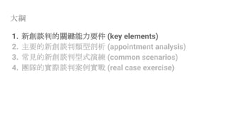 大綱
1. 新創談判的關鍵能力要件 (key elements)
2. 主要的新創談判類型剖析 (appointment analysis)
3. 常見的新創談判型式演練 (common scenarios)
4. 團隊的實際談判案例實戰 (real case exercise)
 
