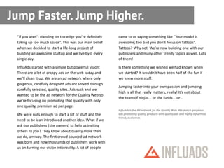 Jump Faster. Jump Higher.
 “If you aren’t standing on the edge you’re definitely    came to us saying something like “Your model is
 taking up too much space”. This was our main belief      awesome; too bad you don’t focus on Tattoos”.
 when we decided to start a life-long project of          Tattoos? Why not. We’re now building one with our
 building an awesome startup and we live by it every      publishers and many other trendy topics as well. Lots
 single day.                                              of them!

 InfluAds started with a simple but powerful vision:      Is there something we wished we had known when
 There are a lot of crappy ads on the web today and       we started? It wouldn’t have been half of the fun if
 we’ll clean it up. We are an ad network where only       we knew more stuff.
 gorgeous, carefully designed ads are served through
                                                          Jumping faster into your own passion and jumping
 carefully selected, quality sites. Ads suck and we
                                                          high is all that really matters, really! It’s not about
 wanted to be the ad network for the Quality Web so
                                                          the team of ninjas... or the funds... or…
 we’re focusing on promoting that quality with only
 one quality, premium ad per page.
                                                          InfluAds is the Ad network for the Quality Web. We match gorgeous
 We were nuts enough to start a lot of stuff and the      ads promoting quality products with quality ads and highly influential,
                                                          trendy audiences.
 need to be lean introduced another idea. What if we
 ask our publishers (site owners) to help us inviting
 others to join? They know about quality more than
 we do, anyway. The first crowd-sourced ad network
 was born and now thousands of publishers work with
 us on turning our vision into reality. A lot of people
 