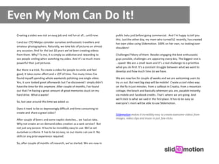 Even My Mom Can Do It!
 Creating a video was not an easy job and not fun at all….until now.        public beta just before going commercial. And I’m happy to tell you
                                                                            this. Just the other day, my mom who turned 62 recently, has created
 I and our CTO Matjaz consider ourselves enthusiastic travellers and        her own video using Slidemotion. 100% on her own, no looking over
 amateur photographers. Naturally, we take lots of pictures on almost       shoulders!
 any occasion. And for the last 10 years we’ve been creating videos
 from them. Why? To me, it is simply so addictive and rewarding to          Challenges? Many of them. Besides engaging the best enthusiastic
 see people smiling when watching my video. And it’s so much more           guys possible, challenges are appearing every day. The biggest one is
 powerful than just pictures.                                               …speed. We are a small team and it’s a real challenge to o prioritize
                                                                            what you do first. It’s a constant struggle between what we want to
 But there is a trick. To create a video for people to smile and feel       develop and how much time do we have.
 good, it takes some effort and a LOT of time. Too many times I’ve
 found myself spending whole weekends polishing one single video.           We are now live for couple of weeks and we are welcoming users to
 Yes, it sure looked great afterwards but I’ve discovered I simply didn’t   try us out. But next big step will be mobile! Create a cool video way
 have the time for this anymore. After couple of months, I’ve found         on the fly in just minutes, from a sailboat in Croatia, from a mountain
 out that I’m having a great amount of great memories stuck on my           cottage, the beach and basically wherever you are, payable instantly
 hard drive. What a waste!                                                  via mobile and Facebook credits. That's where we are going. And
                                                                            we’ll stick to what we said in the first place. It has to be easy so
 So, last year around this time we asked us:                                everyone’s mom will be able to use Slidemotion.
 Does it need to be so depressingly difficult and time consuming to
 create and share a great video?
                                                                            Slidemotion makes it incredibly easy to create awesome videos from
 After couple of beers and some napkin sketches… we had an idea.            images, video clips and music in just few clicks.
 Why not create an on-demand video creation as a web service? But
 not just any service. It has to be incredibly easy to use. We’ve set
 ourselves a criteria. It has to be so easy, so our moms can use it. No
 skills or any prior experience required.

 So, after couple of months of research, we’ve started. We are now in
 