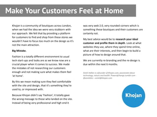Make Your Customers Feel at Home
 Khojan is a community of boutiques across London,       was very web 2.0, very rounded corners which is
 when we had the idea we were very stubborn with         something these boutiques and their customers are
 our approach. We felt that by providing a platform      certainly not.
 for customers to find and shop from these stores we
                                                         My best advice would be to research your ideal
 wouldn’t have to focus too much on the design as it’s
                                                         customer and profile them in depth. Look at what
 not the main attraction.
                                                         websites they use, where they spend time online,
 Big Mistake.                                            what are their interests, and then begin to build a
                                                         picture of how to design around that.
 Fashion is a totally different environment to usual
 tech start-ups and looks are as we know now are a       We are currently re-branding and the re-design is
 crucial player when it comes to success. We made        due within the next 6 months.
 the mistakes of not researching our customers
 enough and not making sure what makes them feel         Anish Hallan is cofounder of Khojan.com, passionate about
 ‘at home’.                                              technology, nature and health. Powerofchange.tumblr.com -
                                                         @anishkho – anish@khojan.com
 By this we mean making sure they feel comfortable
 with the site and design, that it’s something they’re
 used to, or impressed with.

 Because Khojan didn’t say ‘Fashion’, it totally gave
 the wrong message to those who landed on the site.
 Instead of being very professional and high end it
 