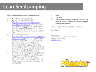 Lean Seedcamping
 Here's some advice for a successful Seedcamp session.              5.      Listen.
                                                                    6.      Take notes.
 1.     Read 'The Lean Startup' by Eric Ries.
                                                                    7.      But remember: everything you hear in a session is not
 2.     Figure out what change-the-world
                                                                            the truth. Success is out there, but only you can figure
        (http://blog.guykawasaki.com/2011/10/what-i-
                                                                            out the path to get there.
        learned-from-steve-jobs.html) business assumptions
        and hypothesis you truly have. It's just a few distinct     I wish we had done the above before our sessions. :)
        sentences, but take your time here; it's an iterative
                                                                    Best of luck!
        brain-sharpening process, and it's supposed to take a
        while.
 3.     Build a short presentation                                  Martin Walfisz
        (http://sethgodin.typepad.com/seths_blog/2007/01/re         Serial entrepreneur, game developer and gamer.
        ally_bad_powe.html) around your hypothesis. What            Founder & CEO of Planeto
                                                                    http://planeto.com
        are your assumptions? And how do you propose to
        build a business around them? The Seedcamp
        experience is about learning (big ears) not about
        convincing (big mouth). It's easy to become confused,
        but this is not a VC pitch; your Reality Distortion Field
        super powers should be checked at the door.
 4.     Use the Seedcamp mentoring sessions to get feedback
        on your assumptions. Do the mentors think they are
        valid? How can you refine them? And, most
        importantly: ask the mentors to help you figure out
        how you can test your assumptions quickly and with
        minimal effort.
 