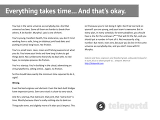 Everything takes time… And that's okay.
  You live in the same universe as everybody else. And that             isn't because you're not doing it right. Don't be too hard on
  universe has laws. Some of them are harder to break than              yourself: you are young, and your team is awesome. But in
  others. A lot harder. Murphy’s Law is one of them.                    every plan, in every schedule, for every deadline, you should
                                                                        have a line for the unknown s*** that will hit the fan, and you
  You're young. Excellent health, fine endurance, you don't mind
                                                                        should put a number in front of it. Not necessarily a big
  working from a sofa, living on dubious junk food diets and
                                                                        number. But never, ever zero, because you do live in the same
  putting in (very) long hours. No friction.
                                                                        universe as everybody else, and you don't mess with Dr
  You're a small team. Lean, mean and fricking awesome at what          Murphy.
  you do. You know your limits and how long it takes to get
  things done. No cumbersome hierarchy to deal with, no red             Gabriel and Stan, engineers and Stanford grads, cofounded teleportd
  tape, no complex process. No friction.                                in June 2011 to allow people to... teleport. More at
                                                                        http://teleportd.com
  You're a startup. You're building in the cloud, advertising on
  virtual platforms, selling online… Again, no friction.

  So this should take exactly the minimum time required to do it,
  right?

  Wrong.

  Even the best engines use lubricant. Even the best-built bridges
  have expansion joints. Even zero-stock is close-to-zero-stock.

  And for a startup, that lubricant, that joint, that "extra shot" is
  time. Mostly because there's really nothing else to bank on.

  Things take time, and slightly more of it than you'd expect. This
 