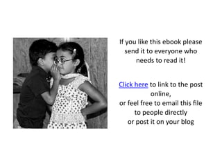 If you like this ebook please
   send it to everyone who
      needs to read it!


Click here to link to the post
           online,
or feel free to email this ﬁle
      to people directly
   or post it on your blog
 