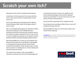 Scratch your own itch?
 Apparently it’s the secret to building a great web app.       as potential subscription revenues are significant. We
                                                               have marketing campaigns and recruitment websites
 Scratching an itch feels great but if you stop scratching
                                                               ready to go and despite no real recruitment push we still
 there’s only a brief moment of respite before it itches
                                                               attract a trickle of trial subscribers.
 some more.
                                                               So have we built a great App? Damn straight we have!
 How do you follow that second great mantra ‘Release
 Early and Release Often’ when the itching just doesn’t        Do we Release Early and Release Often? Not so much, still
 seem to stop?                                                 trying hard to ignore that itch

 We are a booking/ticketing agency for adrenalin activities.   Does groupM8.com mean our core business makes more
 We process bookings for over 150,000 adrenalin                money? Every single day.
 enthusiasts every year and place them at partner venues.
 Our business has been evolving for the last 13 years from
                                                               groupM8.com is a complete solution for activity venues to publish and
 an event management company, venue operator, national         manage availability, enquiries and bookings whilst helping customers
 paintball network and finally ticketing and gift vouchers.    organize their groups of friends.

 We built groupM8.com, to solve our own problems and
 help our business become more efficient and profitable.
 In so doing we built a great web app. We intimately
 understood the problems and by using the app on a daily
 basis to process our bookings we can evolve, develop and
 improve the app continually.

 The intention was always to open up groupM8 to
 subscribers (activity venues and other booking agencies)
 