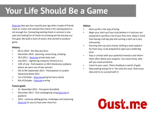 Your Life Should Be a Game
 Oust.me idea was born exactly year ago when couple of friends     Advice
 meet on a beer and realized that check-in for owning places is    •   Start-up life is the way of living.
 not enough fun. Connecting existing check-in services in one      •   Begin your start-up if you truly believe in it and you are
 spot and making fun of check-ins (creating territories) was our       prepared to sacrifice a lot of your free time. Keep in mind
 first goal. We build a team of seven, that started to produce         that having a full day job and running a start-up is very
 game.                                                                 exhausting.
                                                                   •   Running start-up costs money. Getting a seed capital is
 History
                                                                       far from easy, so be prepared to open your wallet big
 •     04.11.2010 - the idea was born
                                                                       time.
 •     December 2010 - planning, researching, studying
                                                                   •   Stay in contact with your potential investors and inform
 •     30.3.2011 - Oust.me private beta start
                                                                       them often about your progress. You never know, who
 •     July 2011 - registering company Teritorij d.o.o.
                                                                       will you need sometime.
 •     14th of July - Participation on Mini Seedcamp Ljubljana
                                                                   •   Listen to your users. Theirs feedback is worth of gold.
       where we were one of two winners
                                                                   •   Stop waiting and go for it. You only live once. Share your
 •     5th to 9th September 2011 - Participation in London
                                                                       idea and try to succeed with it.
       Seedcamp Week 2011
 •     1st of October - Oust.me going live (very silent)
 •     6th of October - Oust.me scoring

 Future goals
 •     31. November 2011 - first game OusteRisk
 •     December 2011 - first campaigning using Oust.me as
       platform
 •     2012 - continue adding games, challenges and improving
       Oust.me for you to have even more fun
 