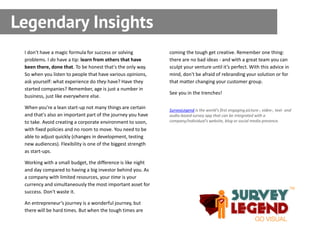 Legendary Insights
 I don't have a magic formula for success or solving          coming the tough get creative. Remember one thing:
 problems. I do have a tip: learn from others that have       there are no bad ideas - and with a great team you can
 been there, done that. To be honest that's the only way.     sculpt your venture until it’s perfect. With this advice in
 So when you listen to people that have various opinions,     mind, don't be afraid of rebranding your solution or for
 ask yourself: what experience do they have? Have they        that matter changing your customer group.
 started companies? Remember, age is just a number in
                                                              See you in the trenches!
 business, just like everywhere else.

 When you're a lean start-up not many things are certain      SurveyLegend is the world’s first engaging picture-, video-, text- and
 and that's also an important part of the journey you have    audio-based survey app that can be integrated with a
 to take. Avoid creating a corporate environment to soon,     company/individual’s website, blog or social media presence.
 with fixed policies and no room to move. You need to be
 able to adjust quickly (changes in development, testing
 new audiences). Flexibility is one of the biggest strength
 as start-ups.

 Working with a small budget, the difference is like night
 and day compared to having a big investor behind you. As
 a company with limited resources, your time is your
 currency and simultaneously the most important asset for
 success. Don't waste it.

 An entrepreneur’s journey is a wonderful journey, but
 there will be hard times. But when the tough times are
 