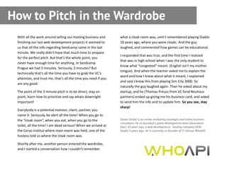 How to Pitch in the Wardrobe
 With all the work around selling our hosting business and      what a cloak room was, until I remembered playing Diablo
 finishing our last web development projects it seemed to       10 years ago, where you wore cloaks. And the guy
 us that all the info regarding Seedcamp came in the last       laughed, and commented how games can be educational.
 minute. We really didn’t have that much time to prepare
                                                                I responded that was true, and the first time I realized
 for the perfect pitch. But that’s the whole point, you
                                                                that was in high school when I was the only student to
 never have enough time for anything. In Seedcamp
                                                                know what “congested” meant. (English isn’t my mother
 Prague we had 3 minutes. Seriously, 3 minutes? But
                                                                tongue). And when the teacher asked me to explain the
 technically that’s all the time you have to grab the VC’s
                                                                word and how I knew about what it meant, I explained
 attention, and trust me, that’s all the time you need if you
                                                                and said I knew this from playing Sim City 3000. So
 are any good.
                                                                naturally the guy laughed again. Than he asked about my
 The point of the 3 minute pitch is to be direct, stay on       startup, and he (Thomas Preuss from VC fond Neuhaus
 point, learn how to prioritize and say whats downright         partners) ended up giving me his business card, and asked
 important!                                                     to send him the info and to update him. So you see, stay
                                                                sharp!
 Everybody is a potential investor, client, partner, you
 name it. Seriously, be alert all the time! When you go to
 the “cloak room”, when you eat, when you go to the             Goran Duškić is an online marketing strategist and online business
                                                                consultant. He co-founded a game development team Generation
 toilet, all the time! I am dead serious! When we arrived at    Stars 10 years ago, a web development - hosting company GEM
 the Cervo institut where main event was held, one of the       Studio 5 years ago. He is currently co-founder of IT startup WhoAPI.
 hostess told us where the cloak room was.

 Shortly after me, another person entered the wardrobe,
 and I started a conversation how I couldn’t remember
 