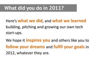 What did you do in 2011?

Here’s what we did, and what we learned
building, pitching and growing our own tech
start-ups.
We hope it inspires you and others like you to
follow your dreams and fulfil your goals in
2012, whatever they are.
 