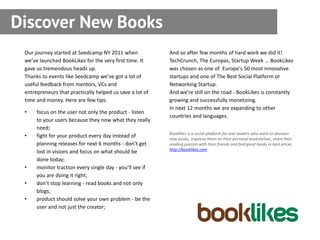 Discover New Books
 Our journey started at Seedcamp NY 2011 when             And so after few months of hard work we did it!
 we’ve launched BookLikes for the very first time. It     TechCrunch, The Europas, Startup Week … BookLikes
 gave us tremendous heads up.                             was chosen as one of Europe's 50 most innovative
 Thanks to events like Seedcamp we’ve got a lot of        startups and one of The Best Social Platform or
 useful feedback from mentors, VCs and                    Networking Startup.
 entrepreneurs that practically helped us save a lot of   And we’re still on the road - BookLikes is constantly
 time and money. Here are few tips:                       growing and successfully monetizing.
                                                          In next 12 months we are expanding to other
 •    focus on the user not only the product - listen
                                                          countries and languages.
      to your users because they now what they really
      need;
                                                          Booklikes is a social platform for real readers who want to discover
 •    fight for your product every day instead of         new books, organize them on their personal bookshelves, share their
      planning releases for next 6 months - don’t get     reading passion with their friends and find great books in best prices.
                                                          http://booklikes.com
      lost in visions and focus on what should be
      done today;
 •    monitor traction every single day - you’ll see if
      you are doing it right;
 •    don’t stop learning - read books and not only
      blogs;
 •    product should solve your own problem - be the
      user and not just the creator;
 