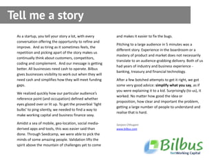 Tell me a story
 As a startup, you tell your story a lot, with every        and makes it easier to fix the bugs.
 conversation offering the opportunity to refine and
                                                            Pitching to a large audience in 5 minutes was a
 improve. And as tiring as it sometimes feels, the
                                                            different story. Experience in the boardroom or a
 repetition and picking apart of the story makes us
                                                            mastery of product and market does not necessarily
 continually think about customers, competitors,
                                                            translate to an audience-grabbing delivery. Both of us
 coding and complement. And our message is getting
                                                            had years of industry and business experience -
 better. All businesses need cash to operate. Bilbus
                                                            banking, treasury and financial technology.
 gives businesses visibility to work out when they will
 need cash and simplifies how they will meet funding        After a few botched attempts to get it right, we got
 gaps.                                                      some very good advice: simplify what you say, as if
                                                            you were explaining it to a kid. Surprisingly (to us), it
 We realized quickly how our particular audience’s
                                                            worked. No matter how good the idea or
 reference point (and occupation) defined whether
                                                            proposition, how clear and important the problem,
 eyes glazed over or lit up. To get the proverbial ‘light
                                                            getting a large number of people to understand and
 bulbs’ to ping silently, we needed to find a way to
                                                            realise that is hard.
 make working capital and business finance sexy.

 Amidst a sea of mobile, geo-location, social media-        Sanjeev Chhugani
 derived apps and tools, this was easier said than          www.bilbus.com
 done. Through Seedcamp, we were able to pick the
 minds of some amazing people. Validation lifts the
 spirit above the mountain of challenges yet to come
 