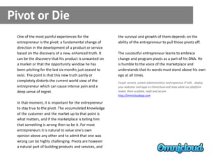 Pivot or Die
 One of the most painful experiences for the             the survival and growth of them depends on the
 entrepreneur is the pivot: a fundamental change of      ability of the entrepreneur to pull those pivots off.
 direction in the development of a product or service
 based on the discovery of a new, enhanced truth. It     The successful entrepreneur learns to embrace
 can be the discovery that his product is unwanted on    change and program pivots as a part of his DNA. He
 a market or that the opportunity window he has          is humble to the voice of the marketplace and
 been pitching for the last six months just ceased to    understands that its words must stand above his own
 exist. The point is that this new truth partly or       ego at all times.
 completely distorts the current world view of the       Forget servers, system administration and expensive IT bills - deploy
 entrepreneur which can cause intense pain and a         your websites and apps to Omnicloud and relax while our platform
 deep sense of regret.                                   makes them scalable, swift and secure.
                                                         http://omnicloudapp.com

 In that moment, it is important for the entrepreneur
 to stay true to the pivot. The accumulated knowledge
 of the customer and the market up to that point is
 what matters, and if the marketplace is telling him
 that something is wrong then so be it. For most
 entrepreneurs it is natural to value one's own
 opinion above any other and to admit that one was
 wrong can be highly challenging. Pivots are however
 a natural part of building products and services, and
 
