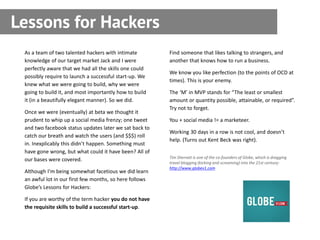 Lessons for Hackers
 As a team of two talented hackers with intimate         Find someone that likes talking to strangers, and
 knowledge of our target market Jack and I were          another that knows how to run a business.
 perfectly aware that we had all the skills one could
                                                         We know you like perfection (to the points of OCD at
 possibly require to launch a successful start-up. We
                                                         times). This is your enemy.
 knew what we were going to build, why we were
 going to build it, and most importantly how to build    The ‘M’ in MVP stands for “The least or smallest
 it (in a beautifully elegant manner). So we did.        amount or quantity possible, attainable, or required”.
                                                         Try not to forget.
 Once we were (eventually) at beta we thought it
 prudent to whip up a social media frenzy; one tweet     You + social media != a marketeer.
 and two facebook status updates later we sat back to
                                                         Working 30 days in a row is not cool, and doesn’t
 catch our breath and watch the users (and $$$) roll
                                                         help. (Turns out Kent Beck was right).
 in. Inexplicably this didn’t happen. Something must
 have gone wrong, but what could it have been? All of
                                                         Tim Sherratt is one of the co-founders of Globe, which is dragging
 our bases were covered.
                                                         travel blogging (kicking and screaming) into the 21st century:
                                                         http://www.globev1.com
 Although I’m being somewhat facetious we did learn
 an awful lot in our first few months, so here follows
 Globe’s Lessons for Hackers:

 If you are worthy of the term hacker you do not have
 the requisite skills to build a successful start-up.
 