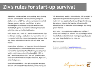Ziv’s rules for start-up survival
  MyWebees is now one year in the making; we’re beating        talk with domain experts but remember that an expert is
  our own forecasts with over 10,000 sites joining our         a person that optimized existing process which mostly
  platform since Jul 13th but with every milestone reached     makes him less capable of understanding and embracing
  the next ones are looming even higher. So when               disruptions. Listen to the few who offer actionable
  embarking the hazardous startup road with the odds           advises on how to overcome your challenges and simply
  stacked high against you I’ve tried following few simple     ignore the rest.
  rules that make survival just a bit easier.
                                                               With point 3 in mind don’t drink your own cool-aid if
  Raise money fast – some VCs will tell how much they love     things don’t work out as planned and you think you know
  bootstraps; building a product on your spare time may be     how to fix them don’t hesitate making changes if you do
  a necessity but it also means you’re wasting precious time   not know it’s probably time to move on.
  and time is the one resource that runs out faster than
                                                               Wear sunscreen.
  money.

  Forget about valuation – an important factor if you want     Ziv Koren is Prime Webee @ www.MyWebees.com
  to raise money fast; pre-money valuation is a fictitious     Start-ups veteran turned corporate VC turned entrepreneur
  number that represents what YOU think your company is
  worth; most investments will cost you 25% - 40% so
  don’t waste time optimizing; if you can, raise what you
  need to reach the next meaningful milestone, if you can’t,
  raise what you can.

  Apply selective hearing – You will mostly hear why your
  idea will not work / attract customers / make money; do
 