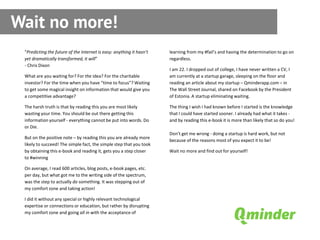Wait no more!
 “Predicting the future of the Internet is easy: anything it hasn’t   learning from my #fail’s and having the determination to go on
 yet dramatically transformed, it will”                               regardless.
 - Chris Dixon
                                                                      I am 22. I dropped out of college, I have never written a CV, I
 What are you waiting for? For the idea? For the charitable           am currently at a startup garage, sleeping on the floor and
 investor? For the time when you have “time to focus”? Waiting        reading an article about my startup – Qminderapp.com – in
 to get some magical insight on information that would give you       The Wall Street Journal, shared on Facebook by the President
 a competitive advantage?                                             of Estonia. A startup eliminating waiting.

 The harsh truth is that by reading this you are most likely          The thing I wish I had known before I started is the knowledge
 wasting your time. You should be out there getting this              that I could have started sooner. I already had what it takes -
 information yourself - everything cannot be put into words. Do       and by reading this e-book it is more than likely that so do you!
 or Die.
                                                                      Don’t get me wrong - doing a startup is hard work, but not
 But on the positive note – by reading this you are already more
                                                                      because of the reasons most of you expect it to be!
 likely to succeed! The simple fact, the simple step that you took
 by obtaining this e-book and reading it, gets you a step closer      Wait no more and find out for yourself!
 to #winning

 On average, I read 600 articles, blog posts, e-book pages, etc.
 per day, but what got me to the writing side of the spectrum,
 was the step to actually do something. It was stepping out of
 my comfort zone and taking action!

 I did it without any special or highly relevant technological
 expertise or connections or education, but rather by disrupting
 my comfort zone and going all in with the acceptance of
 