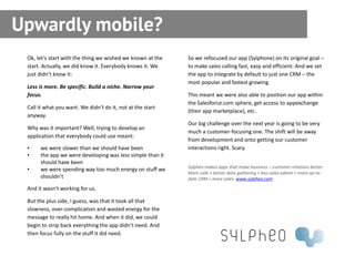 Upwardly mobile?
 Ok, let’s start with the thing we wished we known at the   So we refocused our app (Sylphone) on its original goal –
 start. Actually, we did know it. Everybody knows it. We    to make sales calling fast, easy and efficient. And we set
 just didn’t know it:                                       the app to integrate by default to just one CRM – the
                                                            most popular and fastest growing.
 Less is more. Be specific. Build a niche. Narrow your
 focus.                                                     This meant we were also able to position our app within
                                                            the Salesforce.com sphere, get access to appexchange
 Call it what you want. We didn’t do it, not at the start
                                                            (their app marketplace), etc.
 anyway.
                                                            Our big challenge over the next year is going to be very
 Why was it important? Well, trying to develop an
                                                            much a customer-focusing one. The shift will be away
 application that everybody could use meant:
                                                            from development and onto getting our customer
 •    we were slower than we should have been               interactions right. Scary.
 •    the app we were developing was less simple than it
      should have been
                                                            Sylpheo makes apps that make business – customer relations better.
 •    we were spending way too much energy on stuff we
                                                            More calls + better data gathering + less sales admin + more up-to-
      shouldn’t                                             date CRM = more sales. www.sylpheo.com

 And it wasn’t working for us.

 But the plus side, I guess, was that it took all that
 slowness, over-complication and wasted energy for the
 message to really hit home. And when it did, we could
 begin to strip back everything the app didn’t need. And
 then focus fully on the stuff it did need.
 