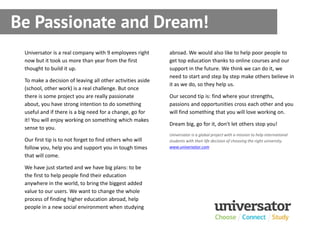 Be Passionate and Dream!
 Universator is a real company with 9 employees right       abroad. We would also like to help poor people to
 now but it took us more than year from the first           get top education thanks to online courses and our
 thought to build it up.                                    support in the future. We think we can do it, we
                                                            need to start and step by step make others believe in
 To make a decision of leaving all other activities aside
                                                            it as we do, so they help us.
 (school, other work) is a real challenge. But once
 there is some project you are really passionate            Our second tip is: find where your strengths,
 about, you have strong intention to do something           passions and opportunities cross each other and you
 useful and if there is a big need for a change, go for     will find something that you will love working on.
 it! You will enjoy working on something which makes
                                                            Dream big, go for it, don't let others stop you!
 sense to you.
                                                            Universator is a global project with a mission to help international
 Our first tip is to not forget to find others who will     students with their life decision of choosing the right university.
 follow you, help you and support you in tough times        www.universator.com

 that will come.

 We have just started and we have big plans: to be
 the first to help people find their education
 anywhere in the world, to bring the biggest added
 value to our users. We want to change the whole
 process of finding higher education abroad, help
 people in a new social environment when studying
 