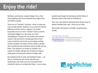 Enjoy the ride!
 Nothing is permanent, except change. For us that           wandering through the exciting so-called Valley of
 meant getting ride of our beloved name egoarchive          Darkness with a half smile of confidence.
 and shift to archify.
                                                            The rules: you need an awesome team & you have to
 There are no “markets” anymore - there is really just      deliver. Besides that rules - there are no rules.
 only one big market. However in our case the cultural
                                                            Remember, the future’s so bright, we gotta wear
 differences of the various “regions” do matter.
                                                            shades.
 Especially since our home “market” Austria and the
 next logical bigger one, Germany, are more
                                                            Team egoArchive - aka archify
 challenging to conquer for our product due several
                                                            Gerald @geraldbaeck, Max @karli & Walter @vavoida
 reasons. Not just by the missing openness of the           http://egoarchive.com - your memory in the cloud
                                                            aka http://archify.com - making search personal again
 culture itself but also by the surroundings and the
 certain mindsets. Be aware of time wasters, people
 with a blinkered view and those who just talk and not
 listen. The solution is to move on, literally. The
 quicker the better. We got out of Austria and got a
 really great international network to begin with.

 Be analytical (rely on stats, the feedback-loops ...) as
 well as relentlessly self-critical, identify your
 weaknesses and make sure you have great team
 member(s) who can compensate those - so you enjoy
 